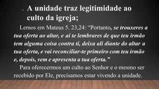  A unidade traz legitimidade ao
culto da igreja;
Lemos em Mateus 5. 23,24: “Portanto, se trouxeres a
tua oferta ao altar, e aí te lembrares de que teu irmão
tem alguma coisa contra ti, deixa ali diante do altar a
tua oferta, e vai reconciliar-te primeiro com teu irmão
e, depois, vem e apresenta a tua oferta.”
Para oferecermos um culto ao Senhor e o mesmo ser
recebido por Ele, precisamos estar vivendo a unidade.
 