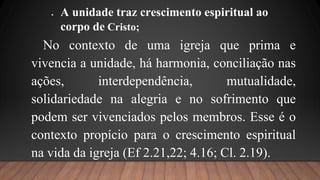No contexto de uma igreja que prima e
vivencia a unidade, há harmonia, conciliação nas
ações, interdependência, mutualidade,
solidariedade na alegria e no sofrimento que
podem ser vivenciados pelos membros. Esse é o
contexto propício para o crescimento espiritual
na vida da igreja (Ef 2.21,22; 4.16; Cl. 2.19).
 A unidade traz crescimento espiritual ao
corpo de Cristo;
 