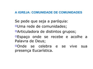 A IGREJA: COMUNIDADE DE COMUNIDADES
Se pede que seja a paróquia:
Uma rede de comunidades;
Articuladora de distintos grupos;
Espaço onde se recebe e acolhe a
Palavra de Deus;
Onde se celebra e se vive sua
presença Eucarística.
 