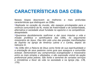 CARACTERÍSTICAS DAS CEBs
Nossos bispos descrevem as melhores e mais profundas
características que distinguem as CEBs:
Radicada no coração do mundo, são espaços privilegiados para a
vivência comunitária da fé, molas de fraternidade e de solidariedade,
alternativa à sociedade atual fundada no egoísmo e na competência
desapiedada.
Queremos decididamente reafirmar e dar novo impulso a vida e
missão profética e santificadora das CEBs, no seguimento
missionário de Jesus. Elas têm sido uma das grandes manifestações
do Espírito na Igreja de América Latina e o Caribe, depois do
Vaticano II.
As CEBs têm a Palavra de Deus como fonte de sua espiritualidade e
a orientação de seus pastores como guia que assegura a comunhão
eclesial. Demonstram seu compromisso evangelizador e missionário
entre os mais simples e afastados, e são expressão visível da opção
preferencial pelos pobres. São fonte e semente de variados serviços
e ministérios a favor da vida na sociedade e na Igreja (Ap. 178,
179).
 