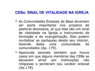 CEBs: SINAL DE VITALIDADE NA IGREJA
 As Comunidades Eclesiais de Base deveriam
ser parte importante nos projetos de
pastoral diocesana, já que elas são um sinal
de vitalidade na Igreja e instrumento de
formação e de evangelização. Elas podem
revitalizar as paróquias desde seu interior,
fazendo delas uma comunidade de
comunidades (Ap. 179).
 Aparecida assinala também que houve
casos em que alguns membros das CEBs se
deixaram atrair por instituições não
religiosas e perderam seu caráter eclesial
(Ap.178).
 
