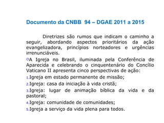 Documento da CNBB 94 – DGAE 2011 a 2015
Diretrizes são rumos que indicam o caminho a
seguir, abordando aspectos prioritários da ação
evangelizadora, princípios norteadores e urgências
irrenunciáveis.
A Igreja no Brasil, iluminada pela Conferência de
Aparecida e celebrando o cinquentenário do Concílio
Vaticano II apresenta cinco perspectivas de ação:
1.Igreja em estado permanente de missão;
2.Igreja: casa da iniciação à vida cristã;
3.Igreja: lugar de animação bíblica da vida e da
pastoral;
4.Igreja: comunidade de comunidades;
5.Igreja a serviço da vida plena para todos.
 