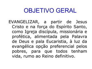 OBJETIVO GERAL
EVANGELIZAR, a partir de Jesus
Cristo e na força do Espírito Santo,
como Igreja discípula, missionária e
profética, alimentada pela Palavra
de Deus e pala Eucaristia, à luz da
evangélica opção preferencial pelos
pobres, para que todos tenham
vida, rumo ao Reino definitivo.
 