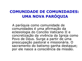 COMUNIDADE DE COMUNIDADES:
UMA NOVA PARÓQUIA
A paróquia como comunidade de
comunidades é uma afirmação da
eclesiologia do Concílio Vaticano II e
concretização da vivência da Igreja como
Povo de Deus. Surge a partir de uma
preocupação pastoral e missionária. O
sacramento do batismo ganha destaque;
por ele nasce a consciência da missão.
 