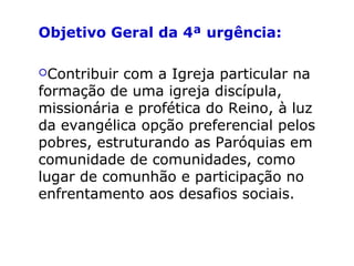 Objetivo Geral da 4ª urgência:
Contribuir com a Igreja particular na
formação de uma igreja discípula,
missionária e profética do Reino, à luz
da evangélica opção preferencial pelos
pobres, estruturando as Paróquias em
comunidade de comunidades, como
lugar de comunhão e participação no
enfrentamento aos desafios sociais.
 