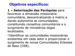 Objetivos específicos:
1 – Setorização das Paróquias para
favorecer a dimensão missionária
comunitária, descentralizando a matriz e
dando autonomia as comunidades,
constituindo conselhos comunitários e o
surgimento de ministérios leigos
localizados.
Identificar as comunidades missionárias
existentes em cada setor e proporcionar o
surgimento de novas Comunidades Eclesiais
de Base (CEB).
 