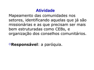 Atividade
Mapeamento das comunidades nos
setores, identificando aquelas que já são
missionárias e as que precisam ser mais
bem estruturadas como CEBs, e
organização dos conselhos comunitários.
Responsável: a paróquia.
 