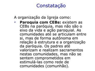 Constatação
A organização da Igreja como:
 Paroquia com CEBs: existem as
CEBs na paróquia, mas não são o
eixo da vida e ação paroquial. As
comunidades até se articulam entre
si, mas de forma autônoma em
relação à estrutura e a organização
da paróquia. Os padres até
valorizam e realizam sacramentos
nestas comunidades, mas não se
sentem comprometidos em
estimulá-las como rede de
comunidades (comunhão).
 