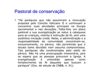 Pastoral de conservação
 “Há paróquias que não assumiram a renovação
proposta pelo Concílio Vaticano II e continuam a
concentrar suas atividades principais na liturgia
sacramental e nas devoções. Falta-lhes um plano
pastoral e sua evangelização se reduz à catequese
para as crianças, restrita à instrução da fé, sem uma
autêntica iniciação cristã. Nelas, a administração e a
responsabilidade da comunidade concentram-se,
exclusivamente, no pároco, não permitindo que o
laicato tome decisões nem assuma compromissos.
Tais paróquias são condicionadas pelo estilo do
pároco. Não há uma preocupação missionária, pois
se espera que as pessoas procurem a Igreja. A
evangelização é entendida apenas como
fortalecimento da fé daqueles que buscam a
paróquia” (Doc. de estudo da CNBB, n. 91).
 