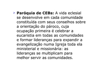  Paróquia de CEBs: A vida eclesial
se desenvolve em cada comunidade
constituída com seus conselhos sobre
a orientação do pároco, cuja
ocupação primeira é celebrar a
eucaristia em todas as comunidades
e formar lideranças para expandir a
evangelização numa Igreja toda ela
ministerial e missionária: as
lideranças se multiplicam para
melhor servir as comunidades.
 