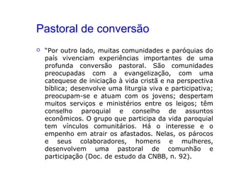Pastoral de conversão
 “Por outro lado, muitas comunidades e paróquias do
país vivenciam experiências importantes de uma
profunda conversão pastoral. São comunidades
preocupadas com a evangelização, com uma
catequese de iniciação à vida cristã e na perspectiva
bíblica; desenvolve uma liturgia viva e participativa;
preocupam-se e atuam com os jovens; despertam
muitos serviços e ministérios entre os leigos; têm
conselho paroquial e conselho de assuntos
econômicos. O grupo que participa da vida paroquial
tem vínculos comunitários. Há o interesse e o
empenho em atrair os afastados. Nelas, os párocos
e seus colaboradores, homens e mulheres,
desenvolvem uma pastoral de comunhão e
participação (Doc. de estudo da CNBB, n. 92).
 
