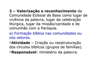 2 – Valorização e reconhecimento da
Comunidade Eclesial de Base como lugar de
vivência da palavra, lugar da celebração
litúrgica, lugar da missão/caridade e de
comunhão com a Paróquia.
a) Formação bíblica nas comunidades ou
nos setores.
Atividade – Criação ou reestruturação
dos círculos bíblicos (grupos de famílias).
Responsável: ministério da palavra.
 