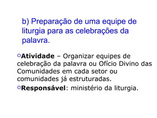 b) Preparação de uma equipe de
liturgia para as celebrações da
palavra.
Atividade – Organizar equipes de
celebração da palavra ou Ofício Divino das
Comunidades em cada setor ou
comunidades já estruturadas.
Responsável: ministério da liturgia.
 