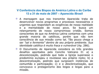 V Conferência dos Bispos da América Latina e do Caribe
13 a 31 de maio de 2007 – Aparecida /Brasil
 A mensagem que nos transmite Aparecida trata de
desenvolver novos programas e processos necessários e
urgentes que respondam as exigências de nossa realidade
e a mentalidade de nosso povo. Se busca um
relançamento de nosso compromisso cristão. Somos
conscientes de que na América Latina contamos com uma
grande maioria de católicos, porém que não tem
consciência de sua missão como tal. Tão pouco chega a
ser ”sal e fermento” dentro de seu próprio ambiente. Sua
identidade católica é muito fraca e vulnerável (Ap. 286).
 O Documento de Aparecida considera os três grandes
desafios apontados pelo Concílio Vaticano II: a) a
descolonização, pedindo que toda a Igreja superasse o
predomínio europeu e revelasse seu próprio rosto; b) a
descentralização, pedindo que surgissem instâncias de
comunhão e participação; c) e a desclericalização, que
convocava o protagonismo dos leigos e leigas para a
missão.
 