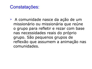 Constatações:
 A comunidade nasce da ação de um
missionário ou missionária que reúne
o grupo para refletir e rezar com base
nas necessidades reais do próprio
grupo. São pequenos grupos de
reflexão que assumem a animação nas
comunidades.
 