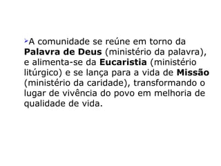 A comunidade se reúne em torno da
Palavra de Deus (ministério da palavra),
e alimenta-se da Eucaristia (ministério
litúrgico) e se lança para a vida de Missão
(ministério da caridade), transformando o
lugar de vivência do povo em melhoria de
qualidade de vida.
 