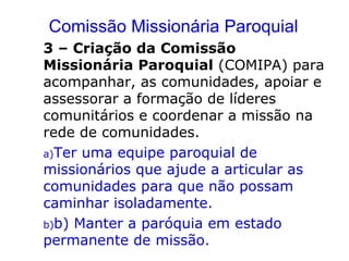 Comissão Missionária Paroquial
3 – Criação da Comissão
Missionária Paroquial (COMIPA) para
acompanhar, as comunidades, apoiar e
assessorar a formação de líderes
comunitários e coordenar a missão na
rede de comunidades.
a)Ter uma equipe paroquial de
missionários que ajude a articular as
comunidades para que não possam
caminhar isoladamente.
b)b) Manter a paróquia em estado
permanente de missão.
 