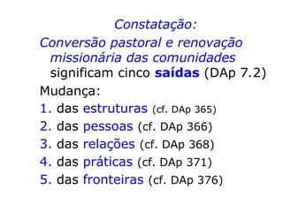 Constatação:
Conversão pastoral e renovação
missionária das comunidades
significam cinco saídas (DAp 7.2)
Mudança:
1. das estruturas (cf. DAp 365)
2. das pessoas (cf. DAp 366)
3. das relações (cf. DAp 368)
4. das práticas (cf. DAp 371)
5. das fronteiras (cf. DAp 376)
 