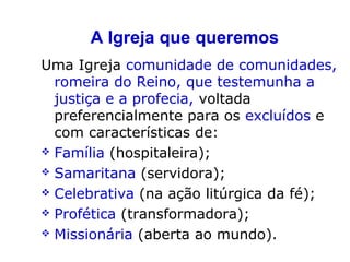 A Igreja que queremos
Uma Igreja comunidade de comunidades,
romeira do Reino, que testemunha a
justiça e a profecia, voltada
preferencialmente para os excluídos e
com características de:
 Família (hospitaleira);
 Samaritana (servidora);
 Celebrativa (na ação litúrgica da fé);
 Profética (transformadora);
 Missionária (aberta ao mundo).
 
