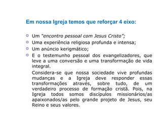 Em nossa Igreja temos que reforçar 4 eixo:
 Um “encontro pessoal com Jesus Cristo”;
 Uma experiência religiosa profunda e intensa;
 Um anúncio kerigmático;
 E o testemunho pessoal dos evangelizadores, que
leve a uma conversão e uma transformação de vida
integral.
Considera-se que nossa sociedade vive profundas
mudanças e a Igreja deve responder essas
transformações através, sobre tudo, de um
verdadeiro processo de formação cristã. Pois, na
Igreja todos somos discípulos missionários/as
apaixonados/as pelo grande projeto de Jesus, seu
Reino e seus valores.
 