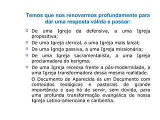 Temos que nos renovarmos profundamente para
dar uma resposta válida e passar:
 De uma Igreja da defensiva, a uma Igreja
propositiva;
 De uma Igreja clerical, a uma Igreja mais laical;
 De uma Igreja passiva, a uma Igreja missionária;
 De uma Igreja sacramentalista, a uma Igreja
proclamadora do kerigma;
 De uma Igreja receosa frente a pós-modernidade, a
uma Igreja transformadora dessa mesma realidade.
O Documento de Aparecida és um Documento com
conteúdos teológicos e pastorais de grande
importância e que há de servir, sem dúvida, para
uma profunda transformação evangélica de nossa
Igreja Latino-americana e caribenha.
 