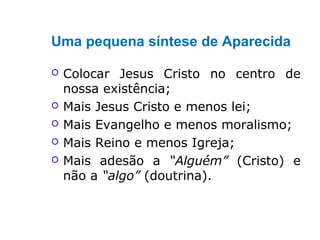 Uma pequena síntese de Aparecida
 Colocar Jesus Cristo no centro de
nossa existência;
 Mais Jesus Cristo e menos lei;
 Mais Evangelho e menos moralismo;
 Mais Reino e menos Igreja;
 Mais adesão a “Alguém” (Cristo) e
não a “algo” (doutrina).
 