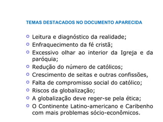 TEMAS DESTACADOS NO DOCUMENTO APARECIDA
 Leitura e diagnóstico da realidade;
 Enfraquecimento da fé cristã;
 Excessivo olhar ao interior da Igreja e da
paróquia;
 Redução do número de católicos;
 Crescimento de seitas e outras confissões,
 Falta de compromisso social do católico;
 Riscos da globalização;
 A globalização deve reger-se pela ética;
 O Continente Latino-americano e Caribenho
com mais problemas sócio-econômicos.
 