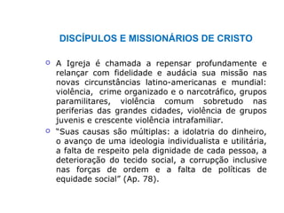 DISCÍPULOS E MISSIONÁRIOS DE CRISTO
 A Igreja é chamada a repensar profundamente e
relançar com fidelidade e audácia sua missão nas
novas circunstâncias latino-americanas e mundial:
violência, crime organizado e o narcotráfico, grupos
paramilitares, violência comum sobretudo nas
periferias das grandes cidades, violência de grupos
juvenis e crescente violência intrafamiliar.
 “Suas causas são múltiplas: a idolatria do dinheiro,
o avanço de uma ideologia individualista e utilitária,
a falta de respeito pela dignidade de cada pessoa, a
deterioração do tecido social, a corrupção inclusive
nas forças de ordem e a falta de políticas de
equidade social” (Ap. 78).
 