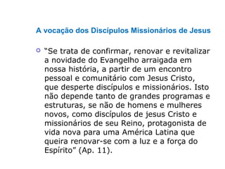 A vocação dos Discípulos Missionários de Jesus
 “Se trata de confirmar, renovar e revitalizar
a novidade do Evangelho arraigada em
nossa história, a partir de um encontro
pessoal e comunitário com Jesus Cristo,
que desperte discípulos e missionários. Isto
não depende tanto de grandes programas e
estruturas, se não de homens e mulheres
novos, como discípulos de jesus Cristo e
missionários de seu Reino, protagonista de
vida nova para uma América Latina que
queira renovar-se com a luz e a força do
Espírito” (Ap. 11).
 