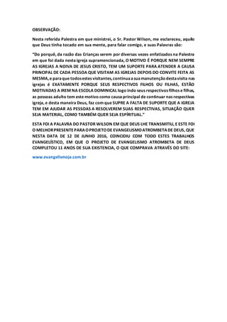 OBSERVAÇÃO:
Nesta referida Palestra em que ministrei, o Sr. Pastor Wilson, me esclareceu, aquilo
que Deus tinha tocado em sua mente, para falar comigo, e suas Palavras são:
“Do porquê, da razão das Crianças serem por diversas vezes enfatizados na Palestra
em que foi dada nesta igreja supramencionada, O MOTIVO É PORQUE NEM SEMPRE
AS IGREJAS A NOIVA DE JESUS CRISTO, TEM UM SUPORTE PARA ATENDER A CAUSA
PRINCIPAL DE CADA PESSOA QUE VISITAM AS IGREJAS DEPOIS DO CONVITE FEITA AS
MESMA,e paraque todosestes visitantes,continuaasuamanutençãodestavisita nas
igrejas é EXATAMENTE PORQUE SEUS RESPECTIVOS FILHOS OU FILHAS, ESTÃO
MOTIVADAS A IREM NA ESCOLA DOMINICAL logo indo seus respectivos filhos e filhas,
as pessoas adulto tem este motivo como causa principal de continuar nas respectivas
igreja, e desta maneira Deus, faz com que SUPRE A FALTA DE SUPORTE QUE A IGREJA
TEM EM AJUDAR AS PESSOAS A RESOLVEREM SUAS RESPECTIVAS, SITUAÇÃO QUER
SEJA MATERIAL, COMO TAMBÉM QUER SEJA ESPÍRITUAL.”
ESTA FOI A PALAVRA DO PASTOR WILSON EM QUE DEUS LHE TRANSMITIU, E ESTE FOI
O MELHORPRESENTEPARAOPROJETODE EVANGELISMOATROMBETADE DEUS, QUE
NESTA DATA DE 12 DE JUNHO 2016, COINCIDIU COM TODO ESTES TRABALHOS
EVANGELÍSTICO, EM QUE O PROJETO DE EVANGELISMO ATROMBETA DE DEUS
COMPLETOU 11 ANOS DE SUA EXISTENCIA, O QUE COMPRAVA ATRAVÉS DO SITE:
www.evangelismoja.com.br
 