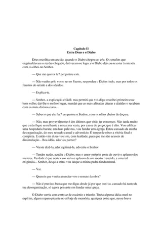 Capítulo II
Entre Deus e o Diabo
Deus recolhia um ancião, quando o Diabo chegou ao céu. Os serafins que
engrinaldavam o recém-chegado, detiveram-se logo, e o Diabo deixou-se estar à entrada
com os olhos no Senhor.
— Que me queres tu? perguntou este.
— Não venho pelo vosso servo Fausto, respondeu o Diabo rindo, mas por todos os
Faustos do século e dos séculos.
— Explica-te.
— Senhor, a explicação é fácil; mas permiti que vos diga: recolhei primeiro esse
bom velho; dai-lhe o melhor lugar, mandai que as mais afinadas cítaras e alaúdes o recebam
com os mais divinos coros...
— Sabes o que ele fez? perguntou o Senhor, com os olhos cheios de doçura.
— Não, mas provavelmente é dos últimos que virão ter convosco. Não tarda muito
que o céu fique semelhante a uma casa vazia, por causa do preço, que é alto. Vou edificar
uma hospedaria barata; em duas palavras, vou fundar uma igreja. Estou cansado da minha
desorganização, do meu reinado casual e adventício. É tempo de obter a vitória final e
completa. E então vim dizer-vos isto, com lealdade, para que me não acuseis de
dissimulação... Boa idéia, não vos parece?
— Vieste dizê-la, não legitimá-la, advertiu o Senhor.
— Tendes razão, acudiu o Diabo; mas o amor-próprio gosta de ouvir o aplauso dos
mestres. Verdade é que neste caso seria o aplauso de um mestre vencido, e uma tal
exigência... Senhor, desço à terra; vou lançar a minha pedra fundamental.
— Vai.
— Quereis que venha anunciar-vos o remate da obra?
— Não é preciso; basta que me digas desde já por que motivo, cansado há tanto da
tua desorganização, só agora pensaste em fundar uma igreja.
O Diabo sorriu com certo ar de escárnio e triunfo. Tinha alguma idéia cruel no
espírito, algum reparo picante no alforje de memória, qualquer coisa que, nesse breve
 