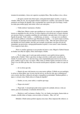 instante de eternidade, o fazia crer superior ao próprio Deus. Mas recolheu o riso, e disse:
— Só agora concluí uma observação, começada desde alguns séculos, e é que as
virtudes, filhas do céu, são em grande número comparáveis a rainhas, cujo manto de veludo
rematasse em franjas de algodão. Ora, eu proponho-me a puxá-las por essa franja, e trazê-
las todas para minha igreja; atrás delas virão as de seda pura...
— Velho retórico! murmurou o Senhor.
— Olhai bem. Muitos corpos que ajoelham aos vossos pés, nos templos do mundo,
trazem as anquinhas da sala e da rua, os rostos tingem-se do mesmo pó, os lenços cheiram
aos mesmos cheiros, as pupilas centelham de curiosidade e devoção entre o livro santo e o
bigode do pecado. Vede o ardor, — a indiferença, ao menos, — com que esse cavalheiro
põe em letras públicas os benefícios que liberalmente espalha, — ou sejam roupas ou botas,
ou moedas, ou quaisquer dessas matérias necessárias à vida... Mas não quero parecer que
me detenho em coisas miúdas; não falo, por exemplo, da placidez com que este juiz de
irmandade, nas procissões, carrega piedosamente ao peito o vosso amor e uma comenda...
Vou a negócios mais altos...
Nisto os serafins agitaram as asas pesadas de fastio e sono. Miguel e Gabriel fitaram
no Senhor um olhar de súplica. Deus interrompeu o Diabo.
— Tu és vulgar, que é o pior que pode acontecer a um espírito da tua espécie,
replicou-lhe o Senhor. Tudo o que dizes ou digas está dito e redito pelos moralistas do
mundo. É assunto gasto; e se não tens força, nem originalidade para renovar um assunto
gasto, melhor é que te cales e te retires. Olha; todas as minhas legiões mostram no rosto os
sinais vivos do tédio que lhes dás. Esse mesmo ancião parece enjoado; e sabes tu o que ele
fez?
— Já vos disse que não.
— Depois de uma vida honesta, teve uma morte sublime. Colhido em um naufrágio,
ia salvar-se numa tábua; mas viu um casal de noivos, na flor da vida, que se debatiam já
com a morte; deu-lhes a tábua de salvação e mergulhou na eternidade. Nenhum público: a
água e o céu por cima. Onde achas aí a franja de algodão?
— Senhor, eu sou, como sabeis, o espírito que nega.
— Negas esta morte?
— Nego tudo. A misantropia pode tomar aspecto de caridade; deixar a vida aos
outros, para um misantropo, é realmente aborrecê-los...
— Retórico e sutil! exclamou o Senhor. Vai, vai, funda a tua igreja; chama todas as
virtudes, recolhe todas as franjas, convoca todos os homens... Mas, vai! vai!
Debalde o Diabo tentou proferir alguma coisa mais. Deus impusera-lhe silêncio; os
 