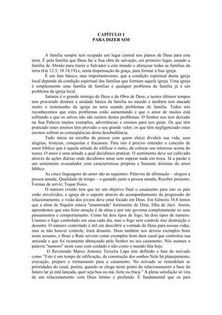 CAPÍTULO 1
PARA DIZER SIM
A família sempre tem ocupado um lugar central nos planos de Deus para esta
terra. É pela família que Deus faz a Sua obra de salvação, em primeiro lugar, usando a
família de Abraão para trazer o Salvador a este mundo e abençoar todas as famílias da
terra (Gn 12:3; 18:18,19) e, nesta dispensação da graça, para formar a Sua igreja.
É um fato básico, mas importantíssimo, que a condição espiritual duma igreja
local depende da condição espiritual das famílias que formam aquela igreja. Uma igreja
é simplesmente uma família de famílias e qualquer problema de família já é um
problema da igreja local.
Satanás é o grande inimigo de Deus e da Obra de Deus, e nestes últimos tempos
tem procurado destruir a unidade básica da família no mundo e também tem atacado
muito o testemunho da igreja na terra usando problemas de família. Todos nós
reconhecemos que estes problemas estão aumentando e que o amor de muitos está
esfriando e que os salvos não são isentos destes problemas. O Senhor nos tem deixado
na Sua Palavra muitos exemplos, advertências e ensinos para nos guiar. Os que têm
praticado estes ensinos têm provado o seu grande valor; os que têm negligenciado estes
ensinos sofrem as conseqüências desta desobediência.
Tudo inicia na escolha da pessoa com quem ele(a) dividirá sua vida, suas
alegrias, tristezas, conquistas e fracassos. Para isto é preciso entender o conceito de
amor bíblico que é aquela atitude de edificar o outro, de colocar seu interesse acima do
nosso. O amor é uma atitude a qual decidimos praticar. O sentimento deve ser cultivado
através de ações diárias onde decidimos amar sem esperar nada em troca. Já a paxão é
um sentimento avassalador com características próprias e bastante distintas do amor
bíblico.
As cinco linguagens do amor são as seguintes: Palavras de afirmação – elogios a
pessoa amada; Qualidade de tempo – o gastado junto a pessoa amada; Receber presente;
Formas de servir; Toque físico.
O namoro cristão tem que ter um objetivo final o casamento para isto os pais
estão envolvidos, a igreja dá o suporte através do acompanhamento da progressão do
relacionamento, e visão dos jovens deve estar focado em Deus. Em Gênesis 34:8 lemos
que a alma de Siquém estava "enamorada" fortemente de Diná, filha de Jacó. Assim,
aprendemos que esta forte atração é da alma e por isto governa completamente os seus
pensamentos e comportamento. Como há dois tipos de fogo, há dois tipos de namoro.
Usamos o fogo controlado em casa cada dia, mas o fogo sem controle traz destruição e
desastre. O namoro controlado é útil em descobrir a vontade de Deus para nossas vidas,
mas se não houver controle, trará desastre. Deus também nos deixou exemplos bons
neste assunto, e Boaz e Rute servem como exemplos bom dum casal que controlou sua
amizade e que foi ricamente abençoado pelo Senhor no seu casamento. Nós usamos a
palavra "namoro" neste caso com cuidado e não como o mundo fala hoje.
O Reverendo Marco Antonio Teixeira Lapa tem definido a fase do noivado
como “Este é um tempo de edificação, de construção dos sonhos.Nele há planejamento,
execução, preparo e treinamento para o casamento. No noivado se remodelam as
prioridades do casal, porém, quando se chega neste ponto do relacionamento a base do
futuro lar já está lançada, quer seja boa ou má, forte ou fraca.” A plena satisfação só vira
de um relacionamento com Deus íntimo e profundo. É fundamental que os pais
 