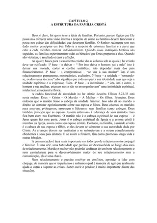 CAPÍTULO 2
A ESTRUTURA DA FAMÍLIA CRISTÃ
Deus é claro, foi quem teve a ideia de famílias. Portanto, parece lógico que Ele
possa nos oferecer uma visão interna a respeito de como as famílias devem funcionar e
possa nos avisar das dificuldades que destroem famílias. O Senhor realmente tem nos
dado muitos princípios em Sua Palavra a respeito da estrutura familiar e a parte que
cabe a cada membro realizar individualmente. Quando essas instruções bíblicas são
seguidas, as famílias experimentam todas as bênçãos que Deus preparou a elas. Quando
são violadas, o resultado é caos e aflição.
As quatro bases para o casamento cristão são as colunas sob as quais o lar cristão
deve ser edificado: 1ª base – o deixar – “ Por isso deixa o homem pai e mãe” isto é
deixar sua morada, cortar o cordão umbilical, não depender mais dos pais
financeiramente. 2ª base – o compromisso – “se une à sua mulher” isto é um
relacionamento permanente, monogâmico, exclusivo. 3ª base – a unidade – “tornando-
se, os dois uma só carne” não significa que cada um perca sua identidade mas que seja a
unidade espiritual e a expressão física. 4ª base – a intimidade – “ ora, um e outro, o
homem e sua mulher, estavam nus e não se envergonhavam” uma intimidade espiritual,
intelectual, emocional e física.
A cadeia funcional de autoridade no lar cristão descrita Efésios 5.22-33 está
nesta ordem: Deus – Cristo – O Marido – A Mulher – Os filhos. Primeiro, Deus
ordenou que o marido fosse o cabeça da unidade familiar. Isso não dá ao marido o
direito de dominar egoisticamente sobre sua esposa e filhos. Deus chamou os maridos
para amarem, protegerem, proverem e liderarem suas famílias como cabeças. Deus
também planejou que as esposas fossem submissas à liderança de seus maridos. Isso
fica bem claro nas Escrituras. O marido não é o cabeça espiritual de sua esposa — é
Jesus quem faz essa parte. Jesus é o cabeça espiritual da Igreja e a esposa cristã é
membro da Igreja, assim como seu esposo cristão. Contudo, na família, o marido cristão
é o cabeça de sua esposa e filhos, e eles devem se submeter a sua autoridade dada por
Cristo. As crianças devem ser ensinadas a se submeterem e a serem completamente
obedientes a seus pais cristãos. E se assim o fizerem, têm como promessa longa vida e
outras bênçãos.
A comunicação é área mais importante em todo tipo de relacionamento conjugal
e familiar. É uma arte, uma habilidade que precisa ser desenvolvida ao longo dos anos
de relacionamento. Marido e mulher não poderão desfrutar de um bom relacionamento e
nem caminharam para o desenvolvimento maior de seu relacionamento sem a
comunicação, ela é uma chave.
Num relacionamento é preciso resolver os conflitos, aprender a lidar com
cônjuge, de maneira que o respeitamos e saibamos qual é maneira de agir que realmente
ajuda o outro a superar as crises. Saber ouvir e perdoar é muito importante diante das
situações.
 