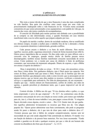 CAPÍTULO 3
ACONSELHAMENTO FINANCEIRO
Não resta a menor dúvida de que a área financeira é uma das mais complicadas
na vida familiar. Boa parte dos conflitos entre casais surge por uma visão ou
posicionamento inadequado sobre a vida financeira no lar. Vivemos numa sociedade
consumista em que somos pressionados a nos equipararmos a um padrão de vida que, na
maioria das vezes, não temos condições de acompanharmos.
O conceito de felicidade para muitas pessoas está alinhado com a possibilidade
de se comprar ou não determinadas coisas, e quando frustradas em seus intentos
manifestam toda a sua ira sobre aqueles que julgam culpados por isso.
Os papéis de marido e mulher, dentro da sociedade moderna, têm-se modificado
nos últimos tempos, levando a mulher para o trabalho fora do lar e alterando a forma
como o orçamento doméstico é administrado, gerando conflitos.
Cada pessoa encara o dinheiro e os bens de modo diferente. Para muitos
significa: sucesso, poder, segurança emocional; e lutam de forma incansável por obtê-lo.
Outros pouca importância dão ao assunto. Os dias estão cada vez mais difíceis com a
crescente crise de empregos, quando muitos chefes de família passam meses
desempregados; também nossas famílias manifestam crescente necessidade de novas
coisas. Como podemos ver, a tensão por causa do dinheiro é fonte de problemas
constantes, que necessitam de tratamento adequado. Diante do exposto, o que a Bíblia
nos ensina a respeito do dinheiro ?
Deus é proprietário de todas as coisas – Sl 24:1. Logo, nós possuímos coisas,
mas Deus é dono delas. Nós ganhamos dinheiro, mas é Deus quem nos capacita. Nós
somos de Deus, portanto tudo que temos é Dele. Poucas são as famílias que têm um
orçamento familiar; que planejam como, onde e como investir; que se preocupam em ter
alguma reserva; que ao iniciar uma obra medem os recursos, verificam a extensão do
serviço e a capacidade para enfrentá-lo. Por falta de planejamento, de um orçamento –
simples que seja – muitos entram em financiamentos, cartões de crédito, nas mãos de
agiotas, e quando percebem já afundaram tanto, que é quase impossível sair de tal
situação.
Contrair dívidas. A Bíblia nos diz que: “O rico domina sobre o pobre, e o que
toma emprestado é servo do que empresta” – Pv 22:7. Ao contrairmos uma dívida,
assumimos uma posição de servo em relação ao nosso credor, pois temos que trabalhar
para ele, isto é, o fruto do nosso trabalho é seu, para pagar a nossa dívida. “A ninguém
fiqueis devendo cousa alguma, exceto o amor… Rm 13:8. Gastar mais do que ganha.
Isto significa administrar levianamente os recursos que Deus nos dá. Um adágio
popular diz: “Quem quiser administrar seus bens corretamente, não pode se perguntar
aonde foi parar o dinheiro; ele é que tem de dizer para onde o dinheiro deve ir”.
Existem pessoas que tem o hábito de comprar compulsivamente, mesmo sem ter
necessidade do que está sendo adquirido.Vida centralizada no dinheiro. O mundo vive
em função do dinheiro e de possuir bens materiais. Por isso Jesus recomenda: “Tende
cuidado e guardai-vos de toda e qualquer avareza; por que a vida de um homem não
consiste na abundância dos bens que ele possui” - Lc 12:15.
 