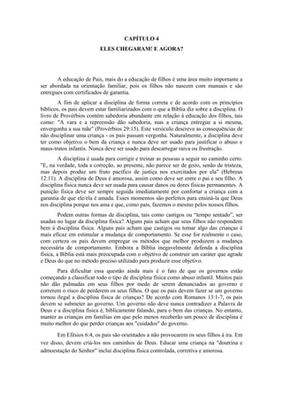 CAPÍTULO 4
ELES CHEGARAM! E AGORA?
A educação de Pais, mais do a educação de filhos é uma área muito importante a
ser abordada na orientação familiar, pois os filhos não nascem com manuais e são
entregues com certificados de garantia.
A fim de aplicar a disciplina de forma correta e de acordo com os princípios
bíblicos, os pais devem estar familiarizados com o que a Bíblia diz sobre a disciplina. O
livro de Provérbios contém sabedoria abundante em relação à educação dos filhos, tais
como: "A vara e a repreensão dão sabedoria, mas a criança entregue a si mesma,
envergonha a sua mãe" (Provérbios 29:15). Este versículo descreve as consequências de
não disciplinar uma criança - os pais passam vergonha. Naturalmente, a disciplina deve
ter como objetivo o bem da criança e nunca deve ser usado para justificar o abuso e
maus-tratos infantis. Nunca deve ser usado para descarregar raiva ou frustração.
A disciplina é usada para corrigir e treinar as pessoas a seguir no caminho certo.
"E, na verdade, toda a correção, ao presente, não parece ser de gozo, senão de tristeza,
mas depois produz um fruto pacífico de justiça nos exercitados por ela" (Hebreus
12:11). A disciplina de Deus é amorosa, assim como deve ser entre o pai e seu filho. A
disciplina física nunca deve ser usada para causar danos ou dores físicas permanentes. A
punição física deve ser sempre seguida imediatamente por confortar a criança com a
garantia de que ele/ela é amada. Esses momentos são perfeitos para ensiná-la que Deus
nos disciplina porque nos ama e que, como pais, fazemos o mesmo pelos nossos filhos.
Podem outras formas de disciplina, tais como castigos ou “tempo sentado”, ser
usadas no lugar da disciplina física? Alguns pais acham que seus filhos não respondem
bem à disciplina física. Alguns pais acham que castigos ou tomar algo das crianças é
mais eficaz em estimular a mudança de comportamento. Se esse for realmente o caso,
com certeza os pais devem empregar os métodos que melhor produzem a mudança
necessária de comportamento. Embora a Bíblia inegavelmente defenda a disciplina
física, a Bíblia está mais preocupada com o objetivo de construir um caráter que agrade
e Deus do que no método preciso utilizado para produzir esse objetivo.
Para dificultar essa questão ainda mais é o fato de que os governos estão
começando a classificar todo o tipo de disciplina física como abuso infantil. Muitos pais
não dão palmadas em seus filhos por medo de serem denunciados ao governo e
correrem o risco de perderem os seus filhos. O que os pais devem fazer se um governo
tornou ilegal a disciplina física de crianças? De acordo com Romanos 13:1-7, os pais
devem se submeter ao governo. Um governo não deve nunca contradizer a Palavra de
Deus e a disciplina física é, biblicamente falando, para o bem das crianças. No entanto,
manter as crianças em famílias em que pelo menos receberão um pouco de disciplina é
muito melhor do que perder crianças aos "cuidados" do governo.
Em Efésios 6:4, os pais são orientados a não provocarem os seus filhos à ira. Em
vez disso, devem criá-los nos caminhos de Deus. Educar uma criança na "doutrina e
admoestação do Senhor" inclui disciplina física controlada, corretiva e amorosa.
 