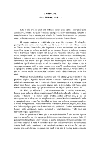 CAPÍTULO 5
SEXO NO CASAMENTO
Esta é uma área na qual nem todos os casais estão aptos a conversar com
conselheiros, devido a bloqueio e vergonha de exposição sobre a intimidade. Para isto o
conselheiro deve buscar orientação e direção do Espírito Santo durante as conversar
com casal para conseguir identificar indiretamente as causas dos problemas.
O mundo moderno é enfeitiçado pelo sexo. Os programas de televisão,
propagandas comerciais, internet, outdoors, e até mesmo livros escolares não se cansam
de falar no assunto. No trabalho, são frequentes as piadas ou conversas que tratam do
tema. Esse parece ser o tópico preferido do ser humano. Homens e mulheres possuem
visões diferentes a respeito do sexo. Para eles, o sexo representa o início de uma relação
íntima mais profunda. Para elas, representa a conclusão da intimidade. Em nossa época,
falamos e ouvimos sobre sexo mais do que nossos pais e nossos avós. Porém,
entendemos bem menos. Por quê? Porque não paramos para pensar sobre qual é o
verdadeiro significado da relação sexual em nossa vida diária. Seja sincero: o que o
sexo representa para você? Já havia pensado nisso antes? E mais importante ainda: qual
é o propósito de Deus com o sexo? Deus nos fez criaturas sexuais, e por essa razão, é
preciso entender qual o padrão de relacionamento íntimo foi designado por Ele, ao nos
criar.
O sentido da sexualidade do casamento tem, com o tempo, perdido muito do seu
propósito original. Algumas pessoas tendem a colocar a sexualidade como o ponto
principal, a razão maior para o casamento. Outros buscam colocar a sexualidade num
plano mais baixo, sendo necessário apenas para a reprodução. Entretanto, uma
sexualidade saudável não é algo que simplesmente diz respeito apenas ao ato sexual.
Na Bíblia, em Gênesis 2:25, há um texto que diz: ?E ambos estavam nus,
homem e sua mulher, e não se envergonhavam?. Refletindo sobre ele, podemos ver que
quando o homem e a mulher foram criados, ambos estavam nus, e não se
envergonhavam. Ambos estavam completamente expostos. Nenhum dos dois tinha nada
a esconder da outra pessoa. Sua intimidade era tanta, que ambos se viam por completo,
e não se envergonhavam. Não havia traumas, sofrimentos, tristezas, mágoas, nada. Eles
não tinham qualquer parte um do outro que não entendiam. Estavam completamente
ligados tanto emocional, quanto espiritual e intelectualmente. Tudo isso era
representado pela ligação física.
Esse é o propósito de Deus para o sexo no casamento. É para ser um aspecto
concreto que reflita um relacionamento de intimidade que ultrapasse a questão física. É
para ser um elemento que lembre ao casal o quanto ambos estão próximos com respeito
aos outros aspectos da vida. A intimidade física será satisfatória quando as intimidades
sociais, intelectuais, emocionais e até espirituais estiverem de acordo. Por isso que
quando um casal discute, ou quando um casal briga, não é possível para a maioria
 