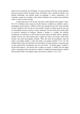 pensar em ter momentos de intimidade. As coisas precisam estar bem emocionalmente
para que possam usufruir do prazer físico. Entretanto, com a entrada do pecado, essa
perfeita intimidade, essa perfeita união foi quebrada. E assim, começamos a ter
vergonha, a querer nos esconder, e não sermos satisfeitos com a maneira que realmente
somos. E assim vivemos até hoje.
A alma farta pisa o favo de mel, mas para a alma faminta todo amargo é doce”
(Pv 27.7). Nenhuma outra causa tem levado homens e mulheres ao adultério, como a
insatisfação sexual crônica. A Bíblia é muito clara quando diz que uma “alma satisfeita
ou farta” despreza o favo de mel, ou seja, quando o marido e a esposa saem de casa com
as necessidades da alma, inclusive sexual, satisfeitas, fica bem mais fácil resistir todas
as possíveis tentações do maligno. Quando o homem e a mulher são infelizes
sexualmente no casamento, os dois tornam-se presas fáceis do diabo. Paulo, o apóstolo,
quando escreveu sua carta-resposta para a igreja que estava em Corinto, tratou deste
assunto com muita preocupação, dizendo: “Mas, por causa da prostituição, cada um
tenha a sua própria mulher, e cada uma tenha o seu próprio marido” (1 Co 7.2). Ele
também deixou claro que não basta ter uma mulher ou ela um homem, é necessário que
os dois sejam felizes sexualmente, por isso ele insiste: “O marido pague à mulher a
devida benevolência, e da mesma sorte a mulher ao marido. A mulher não tem poder
sobre o seu próprio corpo, mas tem-no o marido; e também da mesma maneira o marido
não tem poder sobre o seu próprio corpo, mas tem-no a mulher” (1 Co 7.3,4).
 