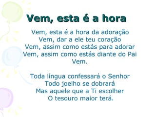 Vem, esta é a hora   Vem, esta é a hora da adoração  Vem, dar a ele teu coração  Vem, assim como estás para adorar  Vem, assim como estás diante do Pai  Vem.  Toda língua confessará o Senhor  Todo joelho se dobrará  Mas aquele que a Ti escolher  O tesouro maior terá. 