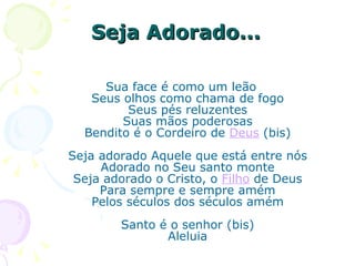 Seja Adorado...  Sua face é como um leão Seus olhos como chama de fogo Seus pés reluzentes Suas mãos poderosas Bendito é o Cordeiro de  Deus  (bis) Seja adorado Aquele que está entre nós Adorado no Seu santo monte Seja adorado o Cristo, o  Filho  de Deus Para sempre e sempre amém Pelos séculos dos séculos amém Santo é o senhor (bis) Aleluia 