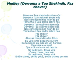 Medley (Derrama a Tua Shekináh, Faz chover) Derrama Tua shekinah sobre nós Derrama Tua shekinah sobre nós Não conseguiremos ficar de pé Tamanha é Sua glória sobre nós Derrama Teu espírito sobre nós Derrama Teu espírito sobre nós Não conseguiremos ficar de pé Tamanho é Seu poder sobre nós Faz chover Faz chover Abre as comportas dos Céus Eu vejo uma pequena nuvem Do tamanho da mão de um homem Mas esse é o sinal Que a Sua chuva vai descer Se pedirmos, Jesus virá Como chuva, descerá Se pedirmos, Jesus virá Então clame, então grite, então chame por ele 