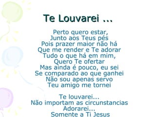 Te Louvarei ... Perto quero estar,  Junto aos Teus pés  Pois prazer maior não há  Que me render e Te adorar  Tudo o que há em mim,  Quero Te ofertar  Mas ainda é pouco, eu sei  Se comparado ao que ganhei  Não sou apenas servo  Teu amigo me tornei  Te louvarei...  Não importam as circunstancias  Adorarei...  Somente a Ti Jesus 