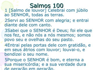 Salmos 100 1 [Salmo de louvor] Celebrai com júbilo ao SENHOR, todas as terras. 2Servi ao SENHOR com alegria; e entrai diante dele com canto. 3Sabei que o SENHOR é Deus; foi ele que nos fez, e não nós a nós mesmos; somos povo seu e ovelhas do seu pasto. 4Entrai pelas portas dele com gratidão, e em seus átrios com louvor; louvai-o, e bendizei o seu nome. 5Porque o SENHOR é bom, e eterna a sua misericórdia; e a sua verdade dura de geração em geração. 