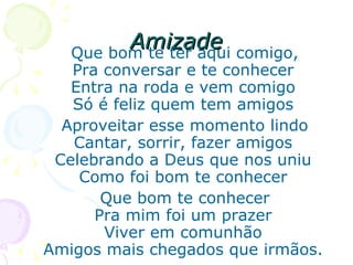 Amizade Que bom te ter aqui comigo, Pra conversar e te conhecer Entra na roda e vem comigo Só é feliz quem tem amigos Aproveitar esse momento lindo Cantar, sorrir, fazer amigos Celebrando a Deus que nos uniu Como foi bom te conhecer Que bom te conhecer Pra mim foi um prazer Viver em comunhão Amigos mais chegados que irmãos. 