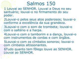 Salmos 150 1 Louvai ao SENHOR. Louvai a Deus no seu santuário; louvai-o no firmamento do seu poder. 2Louvai-o pelos seus atos poderosos; louvai-o conforme a excelência da sua grandeza. 3Louvai-o com o som de trombeta; louvai-o com o saltério e a harpa. 4Louvai-o com o tamborim e a dança, louvai-o com instrumentos de cordas e com órgãos. 5Louvai-o com os címbalos sonoros; louvai-o com címbalos altissonantes. 6Tudo quanto tem fôlego louve ao SENHOR. Louvai ao SENHOR. 