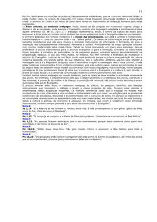 11
Por fim, lembramos as situações de pobreza, frequentemente intoleráveis, que se criam em bastantes Países, e
estão muitas vezes na origem de migrações em massa. Estas situações desumanas desafiam a comunidade
cristã: o anúncio de Cristo e do Reino de Deus deve tornar-se instrumento de redenção humana para estas
populações.
c) Áreas culturais, ou modernos areópagos. Paulo, depois de ter pregado em numerosos lugares, chega a
Atenas e vai ao areópago, onde anuncia o Evangelho, usando uma linguagem adaptada e compreensível para
aquele ambiente (Cf. At 17, 22-31). O areópago representava, então, o centro da cultura do douto povo
ateniense, e hoje pode ser tomado como símbolo dos novos ambientes onde o Evangelho deve ser proclamado.
O primeiro areópago dos tempos modernos é o mundo das comunicações, que está a unificar a humanidade,
transformando-a – como se costuma dizer – na ‘aldeia global’. Os meios de comunicação social alcançaram
tamanha importancia que são para muitos o principal instrumento de informação e formação, de guia e
inspiração dos comportamentos individuais, familiares e sociais. Principalmente as novas gerações crescem
num mundo condicionado pelos mass-média. Talvez se tenha descuidado um pouco este areópago: deu-se
preferência a outros instrumentos para o anúncio evangélico e para a formação, enquanto os mass-média
foram deixados à iniciativa de particulares ou de pequenos grupos, entrando apenas secundariamente na
programação pastoral. O uso dos mass-média, no entanto, não tem somente a finalidade de multiplicar o
anúncio do Evangelho: trata-se de um facto muito mais profundo porque a própria evangelização da cultura
moderna depende, em grande parte, da sua influência. Não é suficiente, portanto, usá-los para difundir a
mensagem cristã e o Magistério da Igreja, mas é necessário integrar a mensagem nesta ‘nova cultura’, criada
pelas modernas comunicações. É um problema complexo, pois esta cultura nasce, menos dos conteúdos do que
do próprio facto de existirem novos modos de comunicar com novas linguagens, novas técnicas, novas atitudes
psicológicas O meu predecessor Paulo VI dizia que ‘a ruptura entre o Evangelho e a cultura é, sem dúvida, o
drama da nossa época’; e o campo da comunicação moderna confirma plenamente este juizo.
Existem muitos outros areópagos do mundo moderno, para os quais se deve orientar a actividade missionária
dos povos. Por exemplo, o empenhamento pela paz, o desenvolvimento e a libertação dos povos, sobretudo o
das minorias; a promoção da mulher e da criança; a protecção da natureza, são outros tantos sectores a serem
iluminados pela luz do Evangelho.
É preciso lembrar além disso, o vastíssimo areópago da cultura, da pesquisa científica, das relações
internacionais que favorecem o diálogo e levam a novos projectos de vida. Convém estar atentos e
empenhados nestas exigências modernas. Os homens sentem-se como que a navegar no mesmo mar
tempestuoso da vida, chamados a uma unidade e solidariedade cada vez maior: as soluções para os problemas
existenciais são estudadas, discutidas e experimentadas com o concurso de todos. Eis porque os organismos e
as convenções internacionais se apresentam cada vez mais importantes, em muitos sectores da vida humana,
desde a cultura à política, da economia à pesquisa. Os cristãos, que vivem e trabalham nesta dimensão
internacional, tenham sempre presente o seu dever de testemunhar o Evangelho”.
Nota:2
Jo 1,14: “E a Palavra se fez homem e habitou entre nós. E nós contemplamos a sua glória: glória do Filho
único do Pai, cheio de amor e fidelidade”.
Nota:3
Mc 1,15: “O tempo já se cumpriu, e o Reino de Deus está próximo. Convertam-se e acreditem na Boa Notícia”.
Nota:4
Mc 1,22: “As pessoas ficavam admiradas com o seu ensinamento, porque Jesus ensinava como quem tem
autoridade e não como os doutores da Lei”.
Nota:5
Mc 16,15: “Então Jesus disse-lhes: Vão pelo mundo inteiro e anunciem a Boa Notícia para toda a
humanidade”.
Nota:6
Mc 16,20: “Os discípulos então saíram e pregaram por toda parte. O Senhor os ajudava e, por meio dos sinais
que os acompanhavam, provava que o ensinamento deles era verdadeiro”.
 