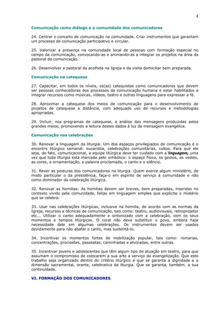 4

Comunicação como diálogo e a comunidade dos comunicadores

24. Centrar o conceito de comunicação na comunidade. Criar instrumentos que garantam
um processo de comunicação participativo e circular.

25. Valorizar a presença na comunidade local de pessoas com formação especial no
campo da comunicação, convocando-as e animando-as a integrar os projetos na área da
pastoral da comunicação.

26. Desenvolver a pastoral da acolhida na Igreja e da visita domiciliar bem preparada.

Comunicação na catequese

27. Capacitar, em todos os níveis, os(as) catequistas como comunicadores que devem
ser pessoas conhecedoras dos processos da comunicação humana e estar habilitados a
integrar recursos como músicas, vídeos, teatro e outras linguagens para expressar a fé.

28. Aproximar a catequese dos meios de comunicação para o desenvolvimento de
projetos de catequese a distância, com adequado uso de recursos e metodologias
apropriadas.

29. Incluir, nos programas de catequese, a análise das mensagens produzidas pelos
grandes meios, promovendo a leitura destes dados à luz da mensagem evangélica.

Comunicação nas celebrações

30. Renovar a linguagem da liturgia: Um dos espaços privilegiados de comunicação é o
encontro litúrgico semanal: eucaristia, celebrações comunitárias, cultos. Para que ele
seja, de fato, comunicacional, a equipe litúrgica deve ter cuidado com a linguagem, uma
vez que toda liturgia está marcada pelo simbólico: o espaço físico, os gestos, as vestes,
as cores, a ornamentação, a palavra proclamada, o canto e o silêncio.

31. Rever as posturas dos comunicadores na liturgia. Quem exerce algum ministério, de
modo particular o da presidência, faça-o em espírito de serviço à comunidade e não
como dominador da celebração litúrgica.

32. Renovar as homilias: As homilias devem ser breves, bem preparadas, inseridas no
contexto vivido pela comunidade, feitas em linguagem simples que explicite o mistério
que se celebra.

33. Usar nas celebrações litúrgicas, inclusive na homilia, de acordo com as normas da
Igreja, recursos e técnicas de comunicação, tais como: teatro, audiovisuais, retroprojetor
etc... Utilizar o canto adequadamente e sintonizado com a celebração, com os seus
momentos e tempos litúrgicos. O coral não deve substituir o povo, embora haja
necessidade dele em algumas celebrações. Os instrumentos devem ser usados
devidamente para não abafar o canto, mas sustentá-lo.

34. Incentivar os momentos fortes de mobilização popular, tais como: romarias,
concentrações, procissões, passeatas, caminhadas e alvoradas, entre outras.

35. Incentivar jovens e adolescentes que têm algum tipo de atuação em teatro, para que
assumam o compromisso de colocarem a sua arte a serviço da evangelização. Que este
trabalho seja organizado dentro do critério litúrgico e que se garanta a dignidade e a
dimensão sacramental, orante, celebrativa da liturgia. Que se garanta, também, a sua
continuidade.

VI. FORMAÇÃO DOS COMUNICADORES
 