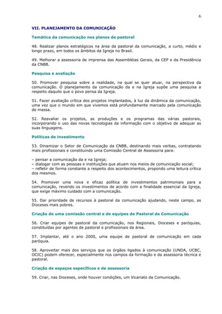 6

VII. PLANEJAMENTO DA COMUNICAÇÃO

Temática da comunicação nos planos de pastoral

48. Realizar planos estratégicos na área da pastoral da comunicação, a curto, médio e
longo prazo, em todos os âmbitos da Igreja no Brasil.

49. Melhorar a assessoria de imprensa das Assembléias Gerais, da CEP e da Presidência
da CNBB.

Pesquisa e avaliação

50. Promover pesquisa sobre a realidade, na qual se quer atuar, na perspectiva da
comunicação. O planejamento da comunicação da e na Igreja supõe uma pesquisa a
respeito daquilo que o povo pensa da Igreja.

51. Fazer avaliação crítica dos projetos implantados, à luz da dinâmica da comunicação,
uma vez que o mundo em que vivemos está profundamente marcado pela comunicação
de massa.

52. Reavaliar os projetos, as produções e os programas das várias pastorais,
incorporando o uso das novas tecnologias da informação com o objetivo de adequar as
suas linguagens.

Políticas de investimento

53. Dinamizar o Setor de Comunicação da CNBB, destinando mais verbas, contratando
mais profissionais e constituindo uma Comissão Central de Assessoria para:

– pensar a comunicação da e na Igreja;
– dialogar com as pessoas e instituições que atuam nos meios de comunicação social;
– refletir de forma constante a respeito dos acontecimentos, propondo uma leitura crítica
dos mesmos.

54. Promover uma nova e eficaz política de investimentos patrimoniais para a
comunicação, revendo os investimentos de acordo com a finalidade essencial da Igreja,
que exige máximo cuidado com a comunicação.

55. Dar prioridade de recursos à pastoral da comunicação ajudando, neste campo, as
Dioceses mais pobres.

Criação de uma comissão central e de equipes de Pastoral da Comunicação

56. Criar equipes de pastoral da comunicação, nos Regionais, Dioceses e paróquias,
constituídas por agentes de pastoral e profissionais da área.

57. Implantar, até o ano 2000, uma equipe de pastoral de comunicação em cada
paróquia.

58. Aproveitar mais dos serviços que os órgãos ligados à comunicação (UNDA, UCBC,
OCIC) podem oferecer, especialmente nos campos da formação e da assessoria técnica e
pastoral.

Criação de espaços específicos e de assessoria

59. Criar, nas Dioceses, onde houver condições, um Vicariato da Comunicação.
 