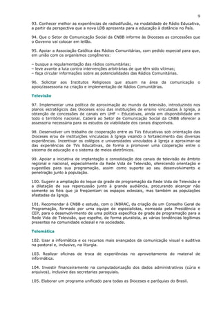 9
93. Conhecer melhor as experiências de radiodifusão, na modalidade de Rádio Educativa,
a partir da perspectiva que a nova LDB apresenta para a educação à distância no País.

94. Que o Setor de Comunicação Social da CNBB informe às Dioceses as concessões que
o Governo vai colocar em leilão.

95. Apoiar a Associação Católica das Rádios Comunitárias, com pedido especial para que,
em união com os organismos congêneres:

– busque a regulamentação das rádios comunitárias;
– leve avante a luta contra intervenções arbitrárias de que têm sido vítimas;
– faça circular informações sobre as potencialidades das Rádios Comunitárias.

96. Solicitar aos Institutos Religiosos que atuam na área da            comunicação   o
apoio/assessoria na criação e implementação de Rádios Comunitárias.

Televisão

97. Implementar uma política de aproximação ao mundo da televisão, introduzindo nos
planos estratégicos das Dioceses e/ou das instituições de ensino vinculadas à Igreja, a
obtenção de concessões de canais em UHF – Educativas, ainda em disponibilidade em
todo o território nacional. Caberá ao Setor de Comunicação Social da CNBB oferecer a
assessoria necessária para os estudos de viabilidade dos canais disponíveis.

98. Desenvolver um trabalho de cooperação entre as TVs Educativas sob orientação das
Dioceses e/ou de instituições vinculadas à Igreja visando o fortalecimento das diversas
experiências. Incentivar os colégios e universidades vinculados à Igreja a aproximar-se
das experiências de TVs Educativas, de forma a promover uma cooperação entre o
sistema de educação e o sistema de meios eletrônicos.

99. Apoiar a iniciativa de implantação e consolidação dos canais de televisão de âmbito
regional e nacional, especialmente da Rede Vida de Televisão, oferecendo orientação e
sugestões para sua programação, assim como suporte ao seu desenvolvimento e
penetração junto à população.

100. Sugerir a ampliação do leque da grade de programação da Rede Vida de Televisão e
a dilatação de sua repercussão junto à grande audiência, procurando alcançar não
somente os fiéis que já freqüentam os espaços eclesiais, mas também as populações
afastadas da Igreja.

101. Recomendar à CNBB o estudo, com o INBRAC, da criação de um Conselho Geral de
Programação, formado por uma equipe de especialistas, nomeada pela Presidência e
CEP, para o desenvolvimento de uma política específica de grade de programação para a
Rede Vida de Televisão, que espelhe, de forma pluralista, as várias tendências legítimas
presentes na comunidade eclesial e na sociedade.

Telemática

102. Usar a informática e os recursos mais avançados da comunicação visual e auditiva
na pastoral e, inclusive, na liturgia.

103. Realizar oficinas de troca de experiências no aproveitamento do material de
informática.

104. Investir financeiramente na computadorização dos dados administrativos (cúria e
arquivos), inclusive das secretarias paroquiais.

105. Elaborar um programa unificado para todas as Dioceses e paróquias do Brasil.
 