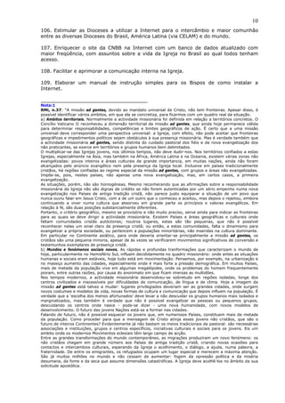 10
106. Estimular as Dioceses a utilizar a Internet para o intercâmbio e maior comunhão
entre as diversas Dioceses do Brasil, América Latina (via CELAM) e do mundo.

107. Enriquecer o site da CNBB na Internet com um banco de dados atualizado com
maior freqüência, com assuntos sobre a vida da Igreja no Brasil ao qual todos tenham
acesso.

108. Facilitar e aprimorar a comunicação interna na Igreja.

109. Elaborar um manual de instrução simples para os Bispos de como instalar a
Internet.

___________________________________
Nota:1
RMi, n.37: “A missão ad gentes, devido ao mandato universal de Cristo, não tem fronteiras. Apesar disso, é
possível identificar vários ambitos, em que ela se concretiza, para ficarmos com um quadro real da situação.
a) Ambitos territoriais. Normalmente a actividade missionária foi definida em relação a territórios concretos. O
Concílio Vaticano II reconheceu a dimensão territorial da missão ad gentes, que ainda hoje permanece válida
para determinar responsabilidades, competências e limites geográficos de ação. É certo que a uma missão
universal deve corresponder uma perspectiva universal: a Igreja, com efeito, não pode aceitar que fronteiras
geográficas e impedimentos políticos sejam obstáculos à sua presença missionária. Mas é verdade também que
a actividade missionária ad gentes, sendo distinta do cuidado pastoral dos fiéis e da nova evangelização dos
não praticantes, se exerce em territórios e grupos humanos bem delimitados.
O multiplicar-se das Igrejas jovens, nos últimos tempos, não deve iludir-nos. Nos territórios confiados a estas
Igrejas, especialmente na Ásia, mas também na África, América Latina e na Oceania, existem várias zonas não
evangelizadas: povos inteiros e áreas culturais de grande importancia, em muitas nações, ainda não foram
alcançados pelo anúncio evangélico nem pela presença da Igreja local. Inclusive em países tradicionalmente
cristãos, há regiões confiadas ao regime especial da missão ad gentes, com grupos e áreas não evangelizadas.
Impõe-se, pois, nestes países, não apenas uma nova evangelização, mas, em certos casos, a primeira
evangelização.
As situações, porém, não são homogéneas. Mesmo reconhecendo que as afirmações sobre a responsabilidade
missionária da Igreja não são dignas de crédito se não forem autenticadas por um sério empenho numa nova
evangelização nos Países de antiga tradição cristã, não parece justo equiparar a situação de um povo que
nunca ouviu falar em Jesus Cristo, com a de um outro que o conheceu e aceitou, mas depois o rejeitou, embora
continuando a viver numa cultura que absorveu em grande parte os princípios e valores evangélicos. Em
relação à fé, são duas posições substancialmente diferentes.
Portanto, o critério geográfico, mesmo se provisório e não muito preciso, serve ainda para indicar as fronteiras
para as quais se deve dirigir a actividade missionária. Existem Países e áreas geográficas e culturais onde
faltam comunidades cristãs autóctones; noutros lugares, estas são tão pequenas, que não é possível
reconhecer nelas um sinal claro da presença cristã; ou então, a estas comunidades, falta o dinamismo para
evangelizar a própria sociedade, ou pertencem a populações minoritárias, não inseridas na cultura dominante.
Em particular no Continente asiático, para onde deveria orientar-se principalmente a missão ad gentes, os
cristãos são uma pequena minoria, apesar de às vezes se verificarem movimentos significativos de conversão e
testemunhos exemplares de presença cristã.
b) Mundos e fenómenos sociais novos. As rápidas e profundas tranformações que caracterizam o mundo de
hoje, particularmente no Hemisfério Sul, influem decididamente no quadro missionário: onde antes as situações
humanas e sociais eram estáveis, hoje tudo está em movimentação. Pensemos, por exemplo, na urbanização e
no massiço aumento das cidades, especialmente onde é mais forte a pressão demográfica. Em muitos Países,
mais de metade da população vive em algumas megalópoles, onde os problemas do homem frequentemente
pioram, entre outras razões, por causa do anonimato em que ficam imersas as multidões.
Nos tempos modernos, a actividade missionária desenvolveu-se sobretudo em regiões isoladas, longe dos
centros civilizados e inacessíveis por dificuldades de comunicação, de língua e de clima. Hoje a imagem da
missão ad gentes está talvez a mudar: lugares privilegiados deveriam ser as grandes cidades, onde surgem
novos costumes e modelos de vida, novas formas de cultura e comunicação que depois influem na população. É
verdade que a ‘escolha dos menos afortunados’ deve levar a não descuidar os grupos humanos mais isolados e
marginalizados, mas também é verdade que não é possível evangelizar as pessoas ou pequenos grupos,
descuidando os centros onde nasce - pode-se dizer - uma nova humanidade, com novos modelos de
desenvolvimento. O futuro das jovens Nações está-se a formar nas cidades.
Falando de futuro, não é possível esquecer os jovens que, em numerosos Países, constituem mais de metade
da população. Como proceder para que a mensagem de Cristo atinja esses jovens não cristãos, que são o
futuro de inteiros Continentes? Evidentemente já não bastam os meios tradicionais da pastoral: são necessárias
associações e instituições, grupos e centros específicos, iniciativas culturais e sociais para os jovens. Eis um
ambito onde os modernos Movimentos eclesiais têm largo campo de acção.
Entre as grandes transformações do mundo contemporâneo, as migrações produziram um novo fenómeno: os
não cristãos chegam em grande número aos Países de antiga tradição cristã, criando novas ocasiões para
contactos e intercambios culturais, esperando da Igreja o acolhimento, o diálogo, a ajuda, numa palavra, a
fraternidade. De entre os emigrantes, os refugiados ocupam um lugar especial e merecem a máxima atenção.
São já muitos milhões no mundo e não cessam de aumentar: fogem da opressão política e da miséria
desumana, da fome e da seca que assume dimensões catastróficas. A Igreja deve acolhê-los no âmbito da sua
solicitude apostólica.
 